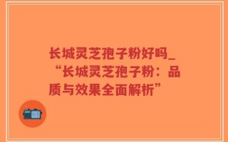 长城灵芝孢子粉好吗_“长城灵芝孢子粉：品质与效果全面解析”
