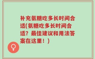补充氨糖吃多长时间合适(氨糖吃多长时间合适？最佳建议和用法答案在这里！)