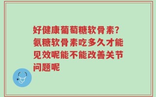 好健康葡萄糖软骨素？氨糖软骨素吃多久才能见效呢能不能改善关节问题呢