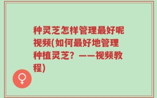 种灵芝怎样管理最好呢视频(如何最好地管理种植灵芝？——视频教程)