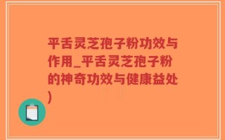 平舌灵芝孢子粉功效与作用_平舌灵芝孢子粉的神奇功效与健康益处)