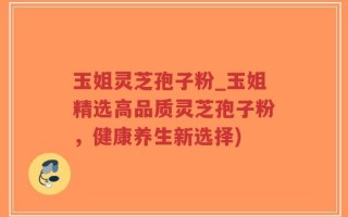 玉姐灵芝孢子粉_玉姐精选高品质灵芝孢子粉，健康养生新选择)