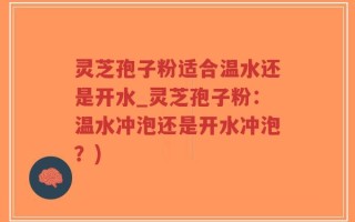 灵芝孢子粉适合温水还是开水_灵芝孢子粉：温水冲泡还是开水冲泡？)