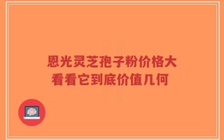 恩光灵芝孢子粉价格大 看看它到底价值几何