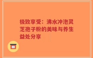 极致享受：沸水冲泡灵芝孢子粉的美味与养生益处分享