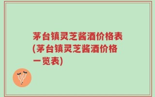 茅台镇灵芝酱酒价格表(茅台镇灵芝酱酒价格一览表)
