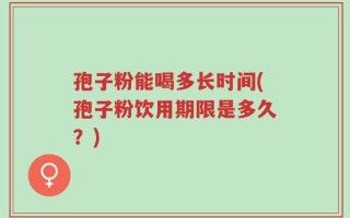 孢子粉能喝多长时间(孢子粉饮用期限是多久？)