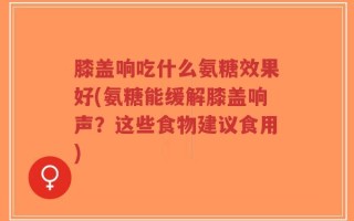 膝盖响吃什么氨糖效果好(氨糖能缓解膝盖响声？这些食物建议食用)