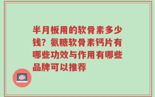 半月板用的软骨素多少钱？氨糖软骨素钙片有哪些功效与作用有哪些品牌可以推荐