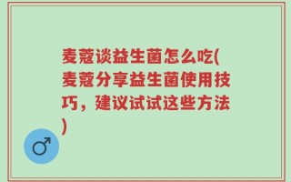 麦蔻谈益生菌怎么吃(麦蔻分享益生菌使用技巧，建议试试这些方法)