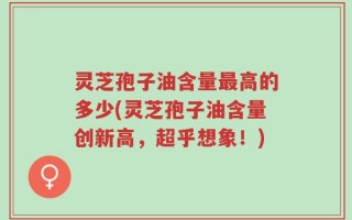 灵芝孢子油含量最高的多少(灵芝孢子油含量创新高，超乎想象！)
