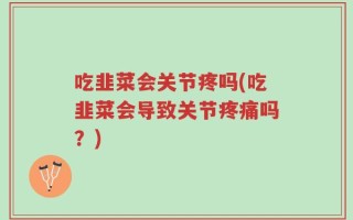 吃韭菜会关节疼吗(吃韭菜会导致关节疼痛吗？)