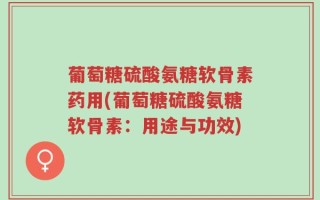葡萄糖硫酸氨糖软骨素药用(葡萄糖硫酸氨糖软骨素：用途与功效)