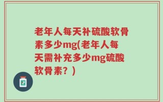 老年人每天补硫酸软骨素多少mg(老年人每天需补充多少mg硫酸软骨素？)