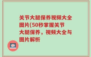 关节大腿保养视频大全图片(50秒掌握关节大腿保养，视频大全与图片解析