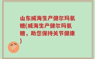 山东威海生产健尔玛氨糖(威海生产健尔玛氨糖，助您保持关节健康)