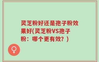 灵芝粉好还是孢子粉效果好(灵芝粉VS孢子粉：哪个更有效？)