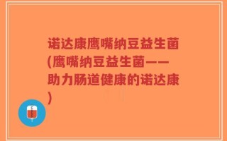 诺达康鹰嘴纳豆益生菌(鹰嘴纳豆益生菌——助力肠道健康的诺达康)