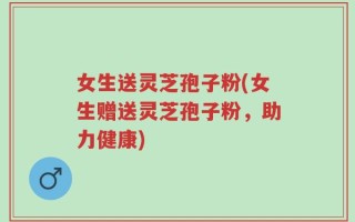 女生送灵芝孢子粉(女生赠送灵芝孢子粉，助力健康)