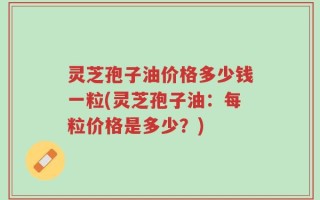 灵芝孢子油价格多少钱一粒(灵芝孢子油：每粒价格是多少？)