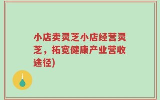 小店卖灵芝小店经营灵芝，拓宽健康产业营收途径)