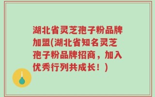 湖北省灵芝孢子粉品牌加盟(湖北省知名灵芝孢子粉品牌招商，加入优秀行列共成长！)