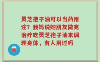 灵芝孢子油可以当药用途？我妈说她朋友做完治疗吃灵芝孢子油来调理身体，有人用过吗