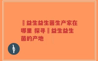 玚益生益生菌生产家在哪里 探寻玚益生益生菌的产地