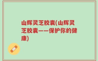 山辉灵芝胶囊(山辉灵芝胶囊——保护你的健康)