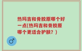 热玛吉和骨胶原哪个好一点(热玛吉和骨胶原哪个更适合护肤？)