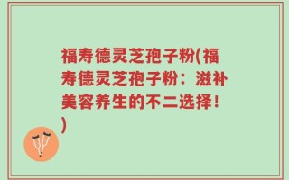 福寿德灵芝孢子粉(福寿德灵芝孢子粉：滋补美容养生的不二选择！)