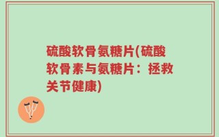 硫酸软骨氨糖片(硫酸软骨素与氨糖片：拯救关节健康)