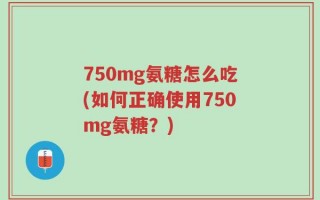 750mg氨糖怎么吃(如何正确使用750mg氨糖？)