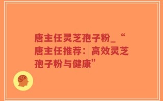 唐主任灵芝孢子粉_“唐主任推荐：高效灵芝孢子粉与健康”