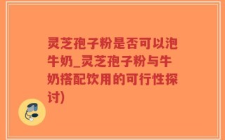 灵芝孢子粉是否可以泡牛奶_灵芝孢子粉与牛奶搭配饮用的可行性探讨)