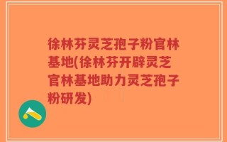 徐林芬灵芝孢子粉官林基地(徐林芬开辟灵芝官林基地助力灵芝孢子粉研发)