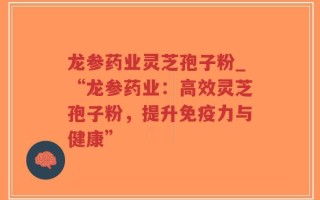 龙参药业灵芝孢子粉_“龙参药业：高效灵芝孢子粉，提升免疫力与健康”