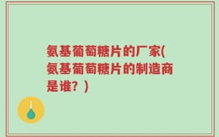 氨基葡萄糖片的厂家(氨基葡萄糖片的制造商是谁？)