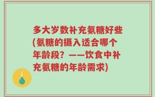 多大岁数补充氨糖好些(氨糖的摄入适合哪个年龄段？——饮食中补充氨糖的年龄需求)