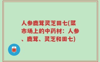 人参鹿茸灵芝田七(菜市场上的中药材：人参、鹿茸、灵芝和田七)