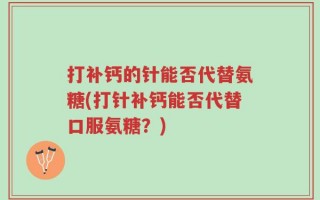 打补钙的针能否代替氨糖(打针补钙能否代替口服氨糖？)