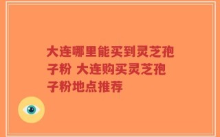 大连哪里能买到灵芝孢子粉 大连购买灵芝孢子粉地点推荐