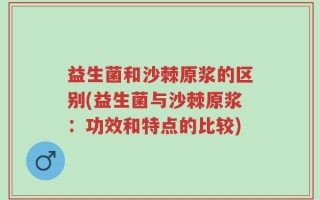 益生菌和沙棘原浆的区别(益生菌与沙棘原浆：功效和特点的比较)