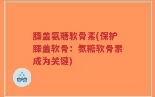 膝盖氨糖软骨素(保护膝盖软骨：氨糖软骨素成为关键)