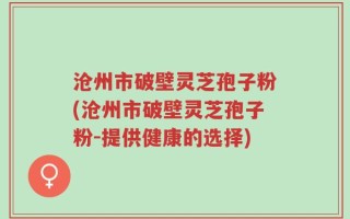 沧州市破壁灵芝孢子粉(沧州市破壁灵芝孢子粉-提供健康的选择)