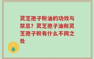 灵芝孢子粉油的功效与禁忌？灵芝孢子油和灵芝孢子粉有什么不同之处