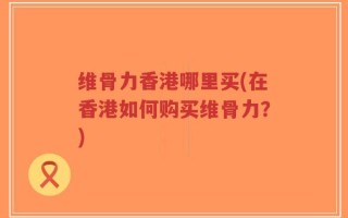 维骨力香港哪里买(在香港如何购买维骨力？)