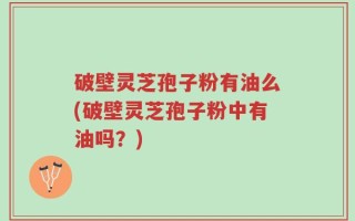 破壁灵芝孢子粉有油么(破壁灵芝孢子粉中有油吗？)
