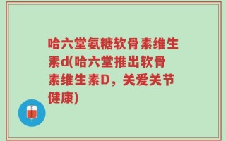 哈六堂氨糖软骨素维生素d(哈六堂推出软骨素维生素D，关爱关节健康)