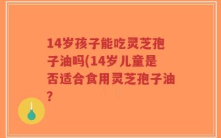 14岁孩子能吃灵芝孢子油吗(14岁儿童是否适合食用灵芝孢子油？